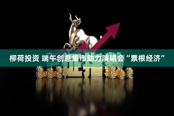 柳荷投资 端午创意集市助力演唱会“票根经济”