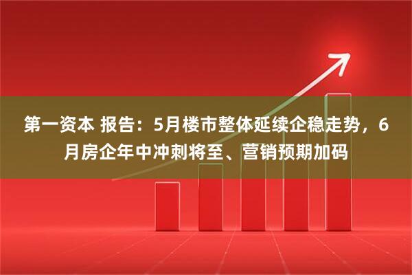 第一资本 报告：5月楼市整体延续企稳走势，6月房企年中冲刺将至、营销预期加码