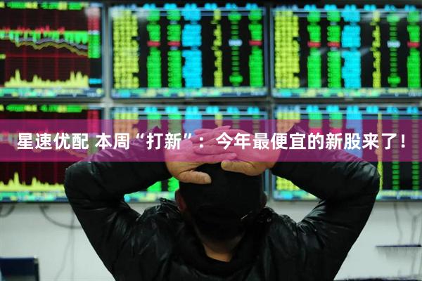 星速优配 本周“打新”：今年最便宜的新股来了！