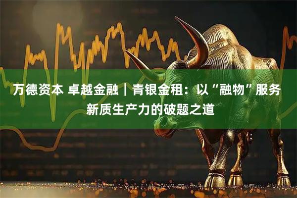 万德资本 卓越金融｜青银金租：以“融物”服务  新质生产力的破题之道