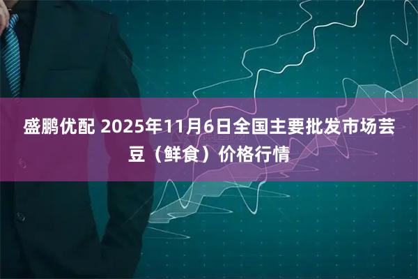 盛鹏优配 2025年11月6日全国主要批发市场芸豆（鲜食）价格行情