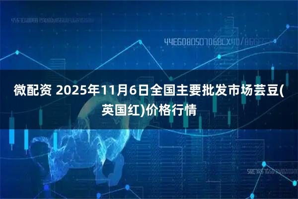 微配资 2025年11月6日全国主要批发市场芸豆(英国红)价格行情
