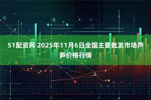51配资网 2025年11月6日全国主要批发市场芦笋价格行情