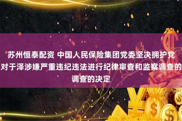苏州恒泰配资 中国人民保险集团党委坚决拥护党中央对于泽涉嫌严重违纪违法进行纪律审查和监察调查的决定