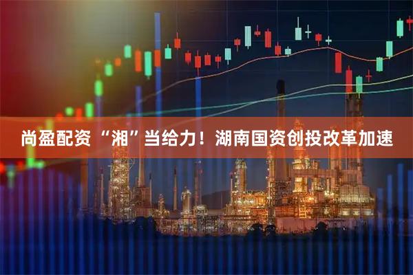 尚盈配资 “湘”当给力！湖南国资创投改革加速