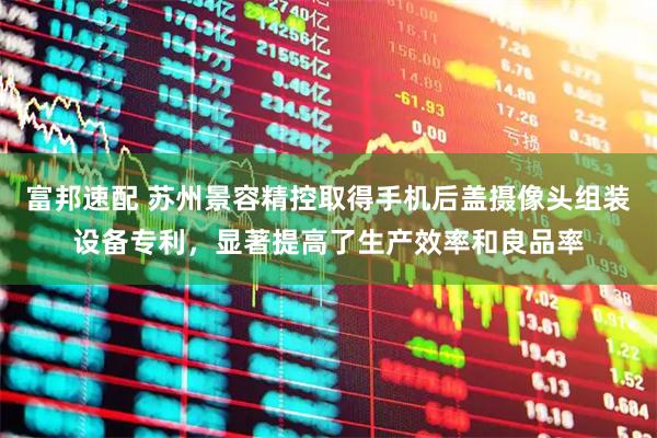 富邦速配 苏州景容精控取得手机后盖摄像头组装设备专利，显著提高了生产效率和良品率