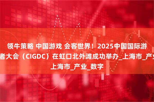领牛策略 中国游戏 会客世界!2025中国国际游戏开发者大会(CIGDC)在虹口北外滩成功举办_上海市_产业_数字