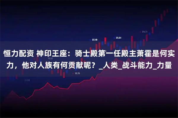 恒力配资 神印王座:骑士殿第一任殿主萧霍是何实力,他对人族有何贡献呢?_人类_战斗能力_力量